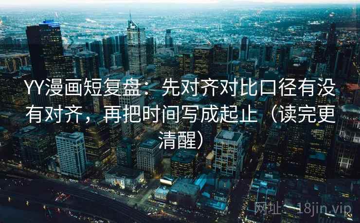 YY漫画短复盘：先对齐对比口径有没有对齐，再把时间写成起止（读完更清醒）