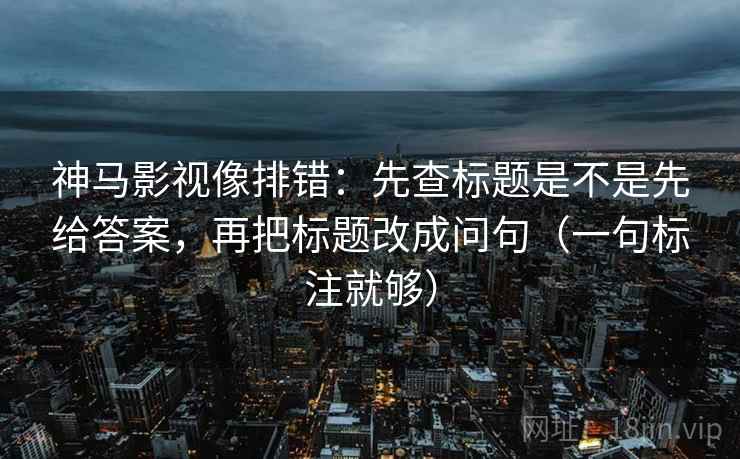 神马影视像排错：先查标题是不是先给答案，再把标题改成问句（一句标注就够）