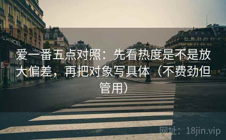 爱一番五点对照:先看热度是不是放大偏差,再把对象写具体(不费劲但管用) 爱一番五点对照:先看热度是不是放大偏差,再把对象写具体(不费劲但管用)