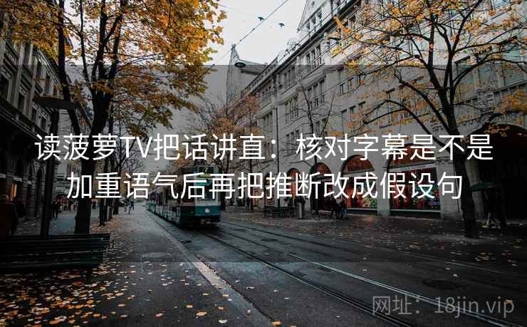 读菠萝TV把话讲直:核对字幕是不是加重语气后再把推断改成假设句 读菠萝TV把话讲直:核对字幕是不是加重语气后再把推断改成假设句