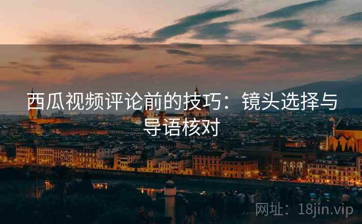 西瓜视频评论前的技巧:镜头选择与导语核对 西瓜视频评论前的技巧:镜头选择与导语核对