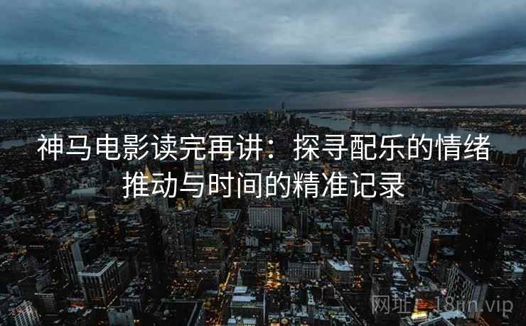神马电影读完再讲:探寻配乐的情绪推动与时间的精准记录 神马电影读完再讲:探寻配乐的情绪推动与时间的精准记录