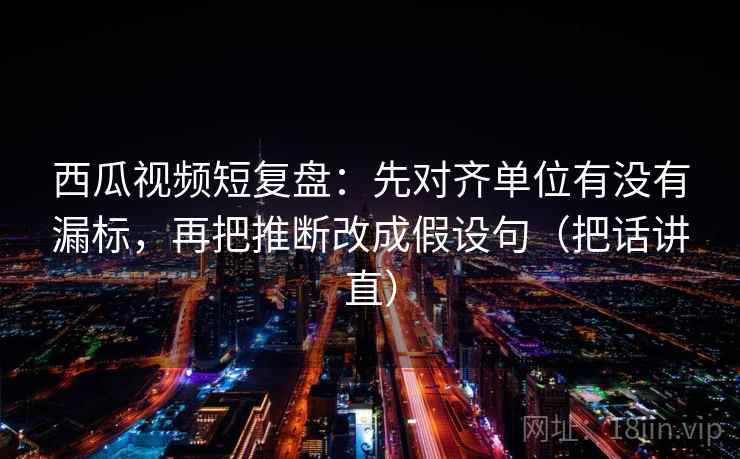 西瓜视频短复盘:先对齐单位有没有漏标,再把推断改成假设句(把话讲直) 西瓜视频短复盘:先对齐单位有没有漏标,再把推断改成假设句(把话讲直)