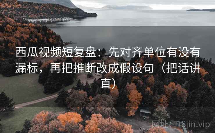 西瓜视频短复盘:先对齐单位有没有漏标,再把推断改成假设句(把话讲直) 西瓜视频短复盘:先对齐单位有没有漏标,再把推断改成假设句(把话讲直)