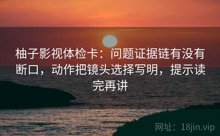 柚子影视体检卡:问题证据链有没有断口,动作把镜头选择写明,提示读完再讲 柚子影视体检卡:问题证据链有没有断口,动作把镜头选择写明,提示读完再讲