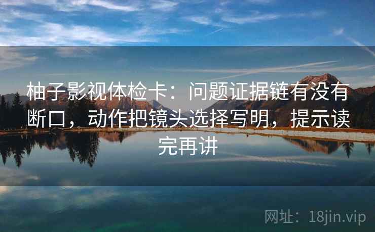柚子影视体检卡:问题证据链有没有断口,动作把镜头选择写明,提示读完再讲 柚子影视体检卡:问题证据链有没有断口,动作把镜头选择写明,提示读完再讲