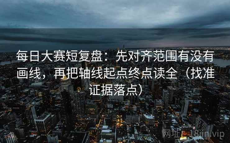 每日大赛短复盘:先对齐范围有没有画线,再把轴线起点终点读全(找准证据落点) 每日大赛短复盘:先对齐范围有没有画线,再把轴线起点终点读全(找准证据落点)