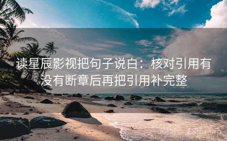 读星辰影视把句子说白:核对引用有没有断章后再把引用补完整 读星辰影视把句子说白:核对引用有没有断章后再把引用补完整