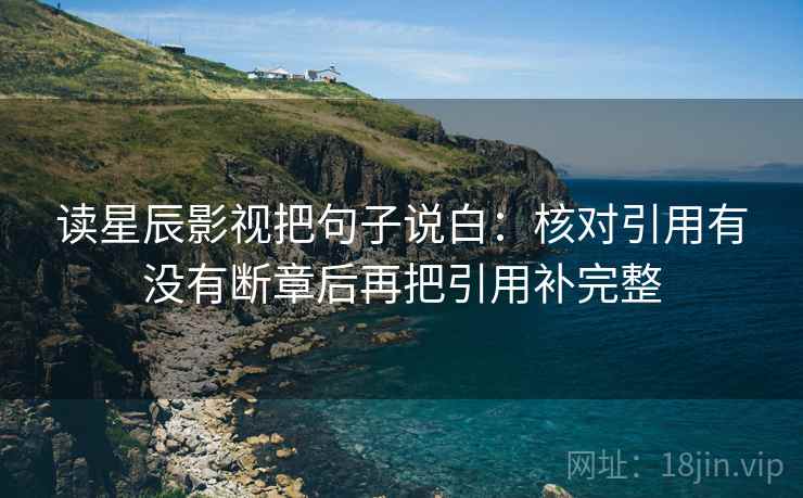 读星辰影视把句子说白:核对引用有没有断章后再把引用补完整 读星辰影视把句子说白:核对引用有没有断章后再把引用补完整