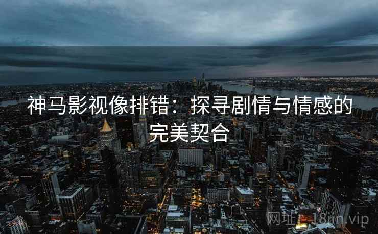 神马影视像排错:探寻剧情与情感的完美契合 神马影视像排错:探寻剧情与情感的完美契合