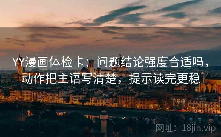 YY漫画体检卡:问题结论强度合适吗,动作把主语写清楚,提示读完更稳 YY漫画体检卡:问题结论强度合适吗,动作把主语写清楚,提示读完更稳