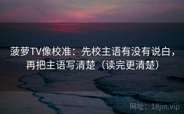 菠萝TV像校准:先校主语有没有说白,再把主语写清楚(读完更清楚) 菠萝TV像校准:先校主语有没有说白,再把主语写清楚(读完更清楚)