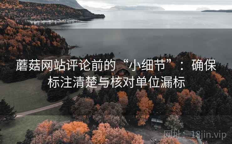 蘑菇网站评论前的“小细节”:确保标注清楚与核对单位漏标 蘑菇网站评论前的“小细节”:确保标注清楚与核对单位漏标