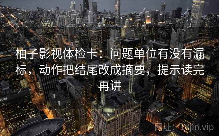 柚子影视体检卡:问题单位有没有漏标,动作把结尾改成摘要,提示读完再讲 柚子影视体检卡:问题单位有没有漏标,动作把结尾改成摘要,提示读完再讲