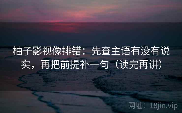 柚子影视像排错:先查主语有没有说实,再把前提补一句(读完再讲) 柚子影视像排错:先查主语有没有说实,再把前提补一句(读完再讲)