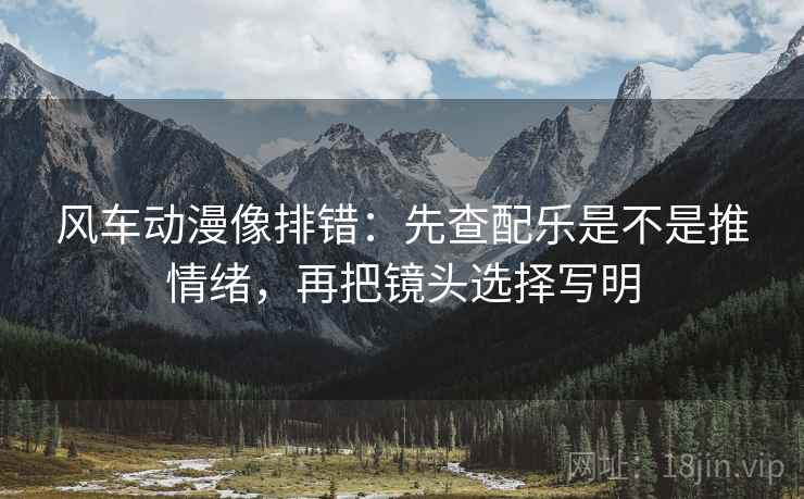 风车动漫像排错:先查配乐是不是推情绪,再把镜头选择写明 风车动漫像排错:先查配乐是不是推情绪,再把镜头选择写明