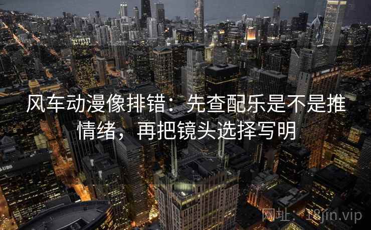 风车动漫像排错:先查配乐是不是推情绪,再把镜头选择写明 风车动漫像排错:先查配乐是不是推情绪,再把镜头选择写明
