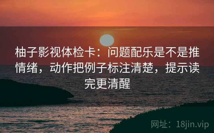 柚子影视体检卡:问题配乐是不是推情绪,动作把例子标注清楚,提示读完更清醒 柚子影视体检卡:问题配乐是不是推情绪,动作把例子标注清楚,提示读完更清醒