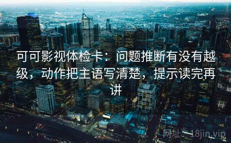 可可影视体检卡:问题推断有没有越级,动作把主语写清楚,提示读完再讲 可可影视体检卡:问题推断有没有越级,动作把主语写清楚,提示读完再讲