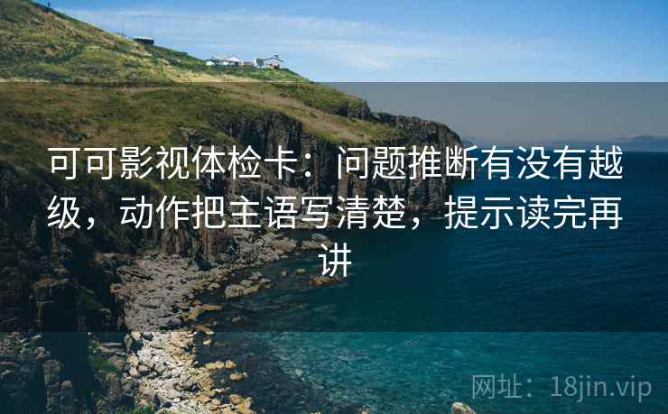 可可影视体检卡:问题推断有没有越级,动作把主语写清楚,提示读完再讲 可可影视体检卡:问题推断有没有越级,动作把主语写清楚,提示读完再讲