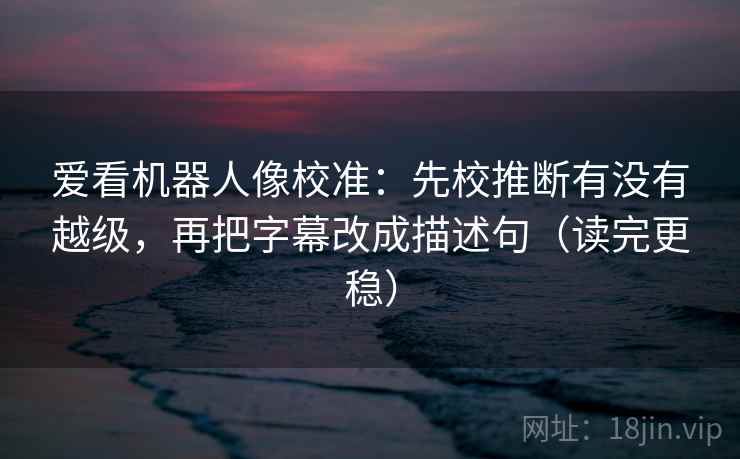 爱看机器人像校准:先校推断有没有越级,再把字幕改成描述句(读完更稳) 爱看机器人像校准:先校推断有没有越级,再把字幕改成描述句(读完更稳)