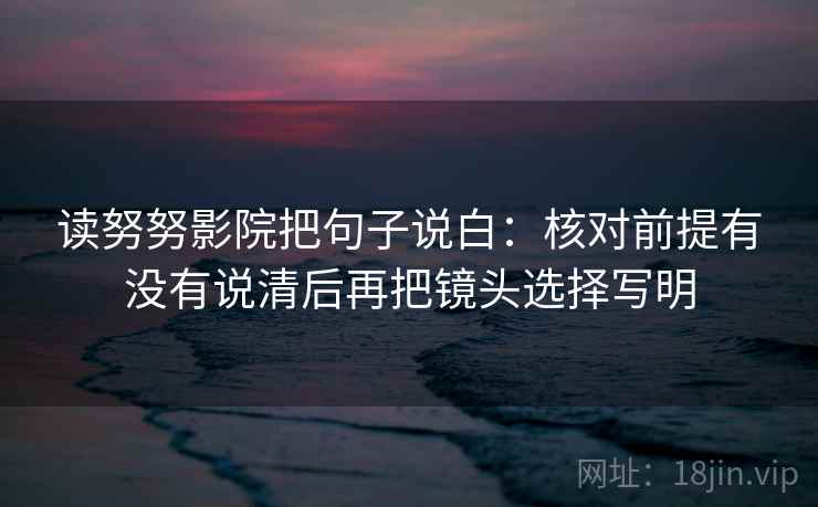 读努努影院把句子说白:核对前提有没有说清后再把镜头选择写明 读努努影院把句子说白:核对前提有没有说清后再把镜头选择写明
