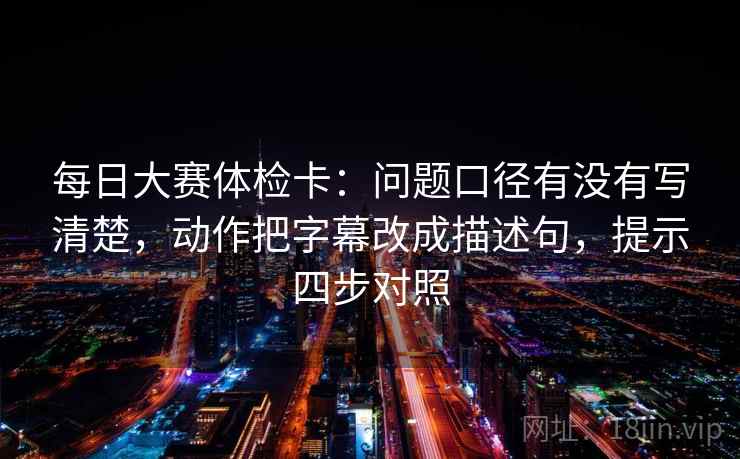 每日大赛体检卡:问题口径有没有写清楚,动作把字幕改成描述句,提示四步对照 每日大赛体检卡:问题口径有没有写清楚,动作把字幕改成描述句,提示四步对照