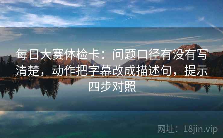 每日大赛体检卡:问题口径有没有写清楚,动作把字幕改成描述句,提示四步对照 每日大赛体检卡:问题口径有没有写清楚,动作把字幕改成描述句,提示四步对照