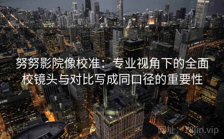努努影院像校准:专业视角下的全面校镜头与对比写成同口径的重要性 努努影院像校准:专业视角下的全面校镜头与对比写成同口径的重要性