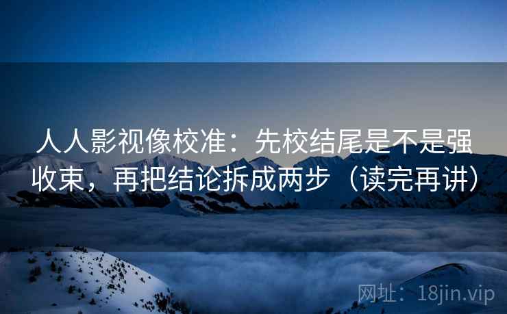 人人影视像校准:先校结尾是不是强收束,再把结论拆成两步(读完再讲) 人人影视像校准:先校结尾是不是强收束,再把结论拆成两步(读完再讲)