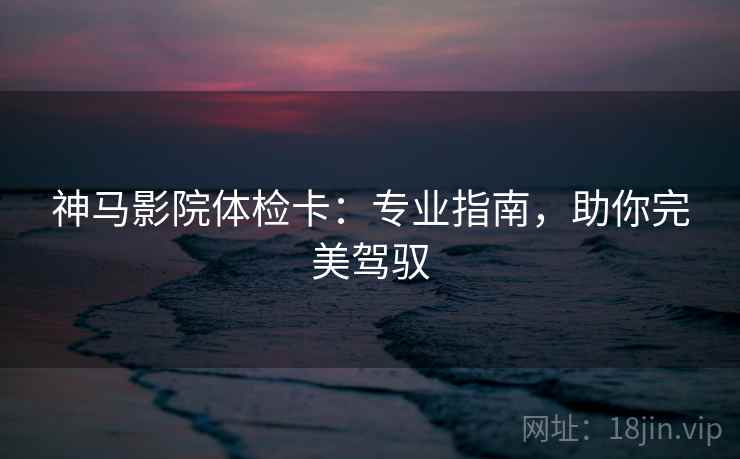 神马影院体检卡:专业指南,助你完美驾驭 神马影院体检卡:专业指南,助你完美驾驭