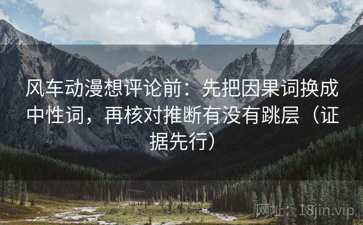 风车动漫想评论前:先把因果词换成中性词,再核对推断有没有跳层(证据先行) 风车动漫想评论前:先把因果词换成中性词,再核对推断有没有跳层(证据先行)