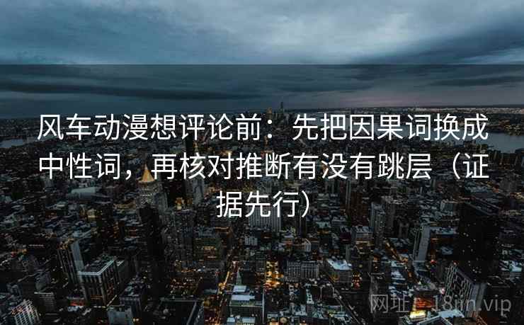 风车动漫想评论前:先把因果词换成中性词,再核对推断有没有跳层(证据先行) 风车动漫想评论前:先把因果词换成中性词,再核对推断有没有跳层(证据先行)
