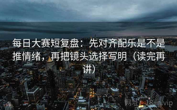 每日大赛短复盘:先对齐配乐是不是推情绪,再把镜头选择写明(读完再讲) 每日大赛短复盘:先对齐配乐是不是推情绪,再把镜头选择写明(读完再讲)